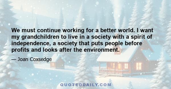 We must continue working for a better world. I want my grandchildren to live in a society with a spirit of independence, a society that puts people before profits and looks after the environment.