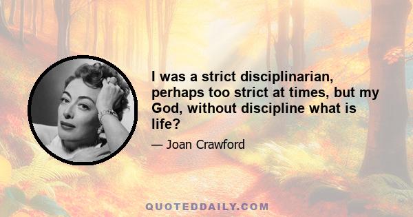 I was a strict disciplinarian, perhaps too strict at times, but my God, without discipline what is life?