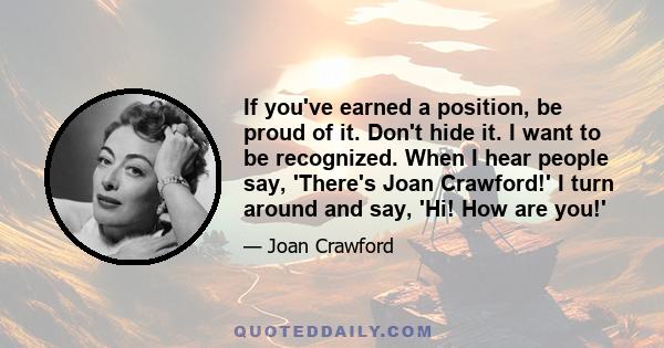 If you've earned a position, be proud of it. Don't hide it. I want to be recognized. When I hear people say, 'There's Joan Crawford!' I turn around and say, 'Hi! How are you!'