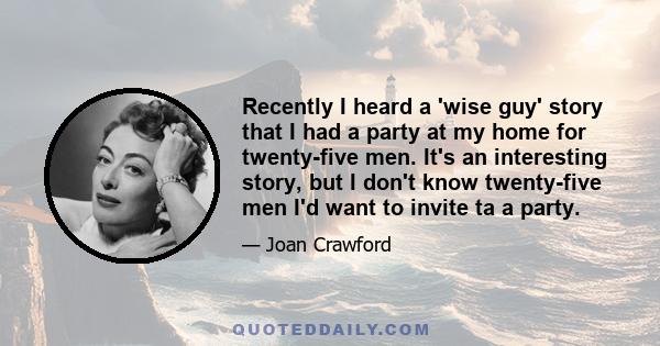 Recently I heard a 'wise guy' story that I had a party at my home for twenty-five men. It's an interesting story, but I don't know twenty-five men I'd want to invite ta a party.