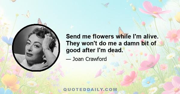 Send me flowers while I'm alive. They won't do me a damn bit of good after I'm dead.