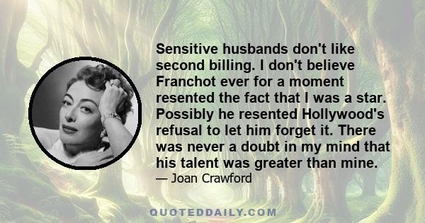 Sensitive husbands don't like second billing. I don't believe Franchot ever for a moment resented the fact that I was a star. Possibly he resented Hollywood's refusal to let him forget it. There was never a doubt in my