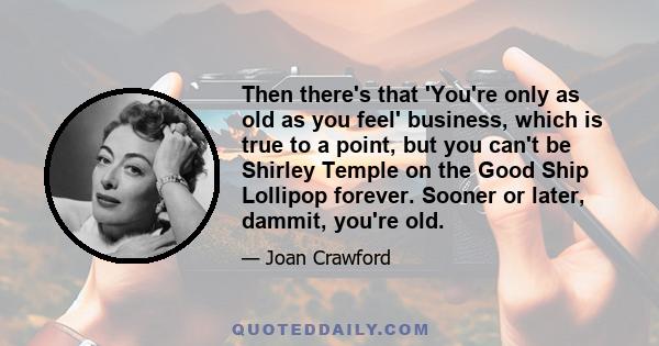 Then there's that 'You're only as old as you feel' business, which is true to a point, but you can't be Shirley Temple on the Good Ship Lollipop forever. Sooner or later, dammit, you're old.