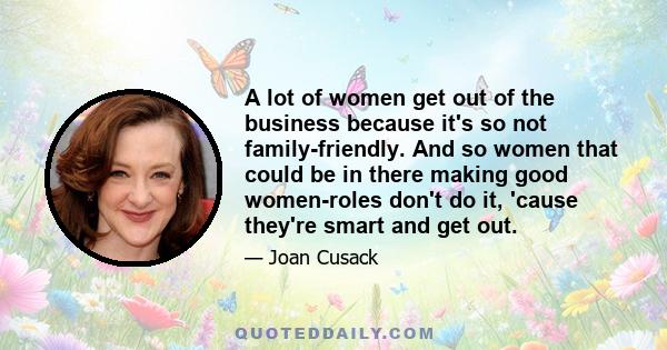 A lot of women get out of the business because it's so not family-friendly. And so women that could be in there making good women-roles don't do it, 'cause they're smart and get out.