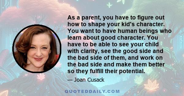 As a parent, you have to figure out how to shape your kid's character. You want to have human beings who learn about good character. You have to be able to see your child with clarity, see the good side and the bad side 