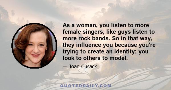 As a woman, you listen to more female singers, like guys listen to more rock bands. So in that way, they influence you because you're trying to create an identity; you look to others to model.