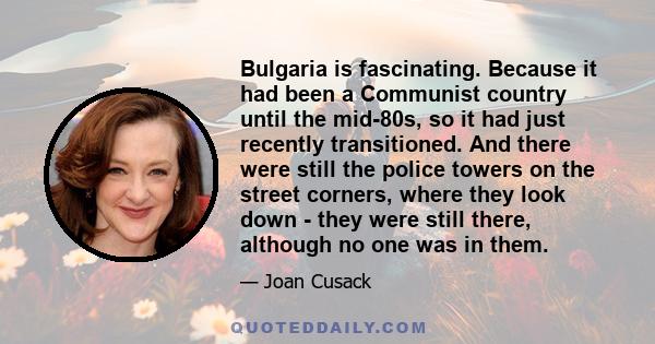 Bulgaria is fascinating. Because it had been a Communist country until the mid-80s, so it had just recently transitioned. And there were still the police towers on the street corners, where they look down - they were