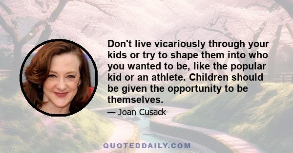 Don't live vicariously through your kids or try to shape them into who you wanted to be, like the popular kid or an athlete. Children should be given the opportunity to be themselves.