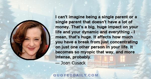 I can't imagine being a single parent or a single parent that doesn't have a lot of money. That's a big, huge impact on your life and your dynamic and everything - I mean, that's huge. It affects how much you have a