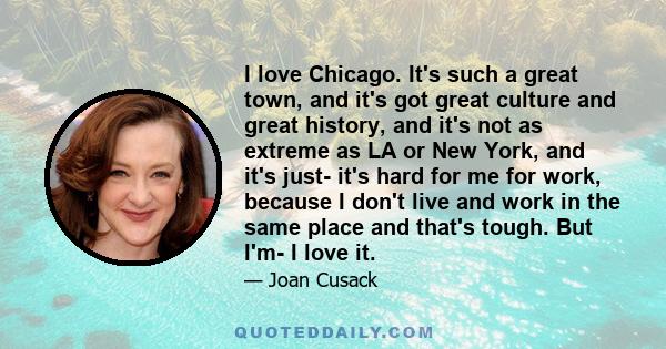 I love Chicago. It's such a great town, and it's got great culture and great history, and it's not as extreme as LA or New York, and it's just- it's hard for me for work, because I don't live and work in the same place