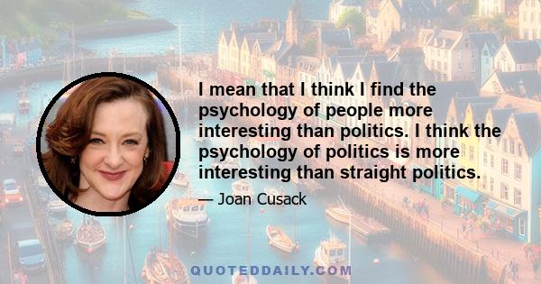 I mean that I think I find the psychology of people more interesting than politics. I think the psychology of politics is more interesting than straight politics.