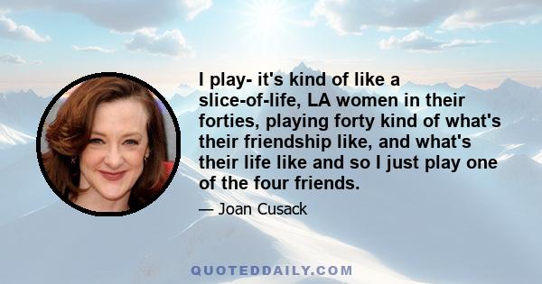 I play- it's kind of like a slice-of-life, LA women in their forties, playing forty kind of what's their friendship like, and what's their life like and so I just play one of the four friends.