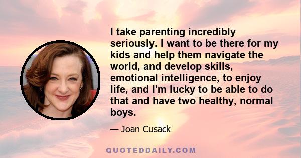 I take parenting incredibly seriously. I want to be there for my kids and help them navigate the world, and develop skills, emotional intelligence, to enjoy life, and I'm lucky to be able to do that and have two