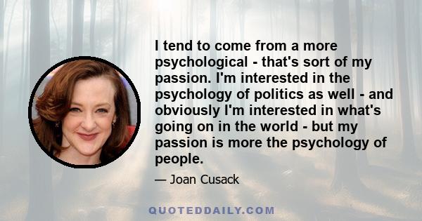 I tend to come from a more psychological - that's sort of my passion. I'm interested in the psychology of politics as well - and obviously I'm interested in what's going on in the world - but my passion is more the