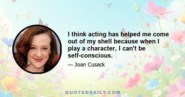 I think acting has helped me come out of my shell because when I play a character, I can't be self-conscious.