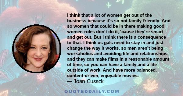 I think that a lot of women get out of the business because it's so not family-friendly. And so women that could be in there making good women-roles don't do it, 'cause they're smart and get out. But I think there is a