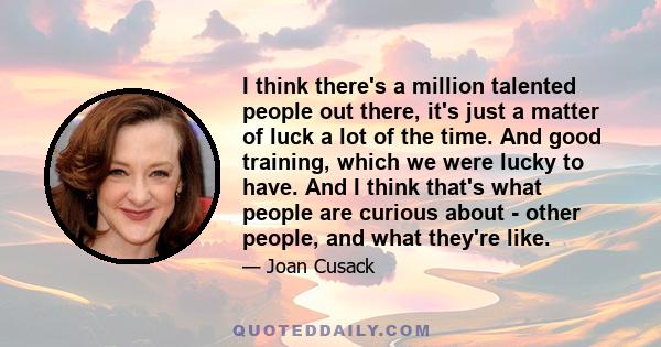 I think there's a million talented people out there, it's just a matter of luck a lot of the time. And good training, which we were lucky to have. And I think that's what people are curious about - other people, and