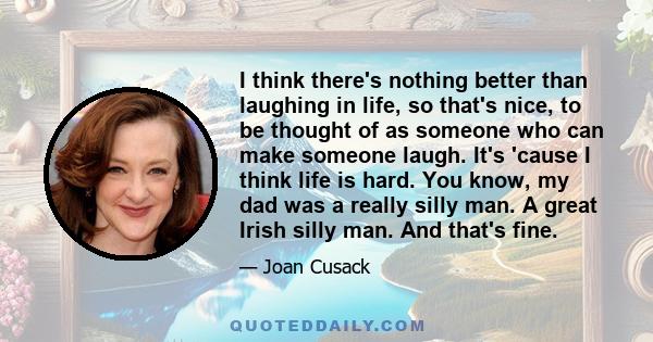 I think there's nothing better than laughing in life, so that's nice, to be thought of as someone who can make someone laugh. It's 'cause I think life is hard. You know, my dad was a really silly man. A great Irish