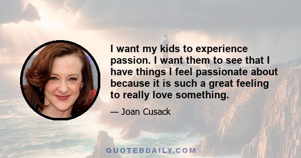 I want my kids to experience passion. I want them to see that I have things I feel passionate about because it is such a great feeling to really love something.