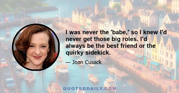 I was never the 'babe,' so I knew I'd never get those big roles. I'd always be the best friend or the quirky sidekick.