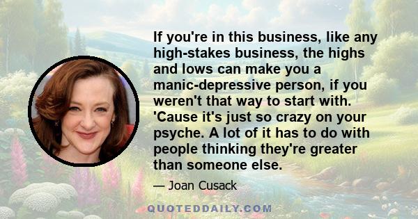 If you're in this business, like any high-stakes business, the highs and lows can make you a manic-depressive person, if you weren't that way to start with. 'Cause it's just so crazy on your psyche. A lot of it has to