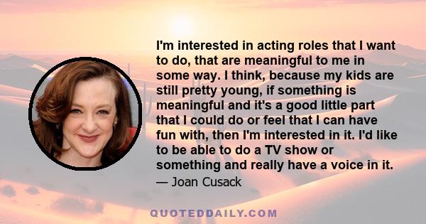 I'm interested in acting roles that I want to do, that are meaningful to me in some way. I think, because my kids are still pretty young, if something is meaningful and it's a good little part that I could do or feel