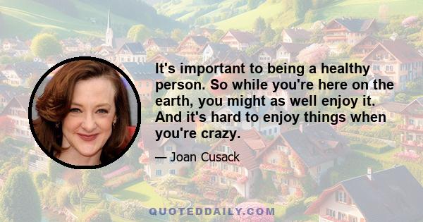 It's important to being a healthy person. So while you're here on the earth, you might as well enjoy it. And it's hard to enjoy things when you're crazy.