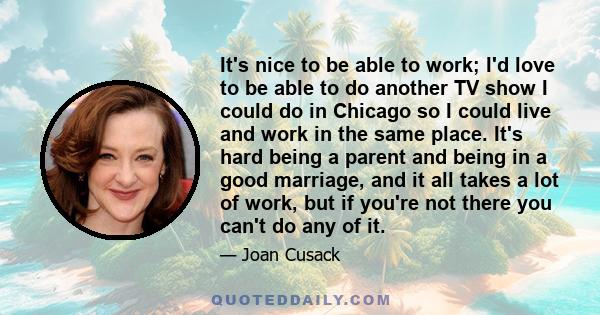 It's nice to be able to work; I'd love to be able to do another TV show I could do in Chicago so I could live and work in the same place. It's hard being a parent and being in a good marriage, and it all takes a lot of