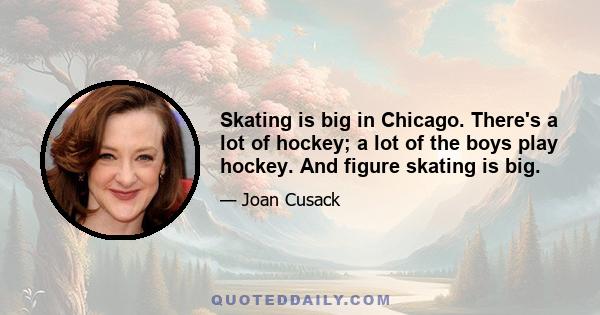 Skating is big in Chicago. There's a lot of hockey; a lot of the boys play hockey. And figure skating is big.