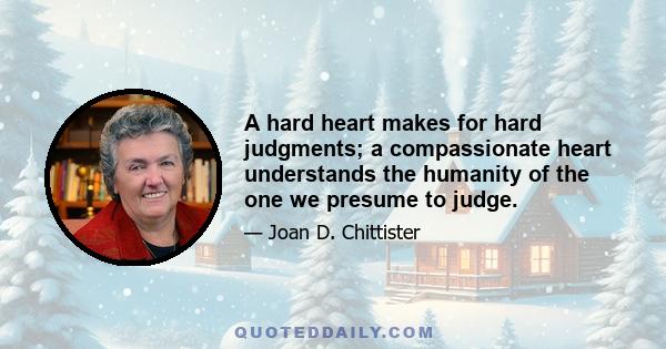 A hard heart makes for hard judgments; a compassionate heart understands the humanity of the one we presume to judge.