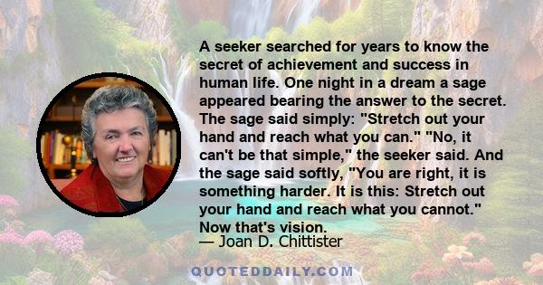 A seeker searched for years to know the secret of achievement and success in human life. One night in a dream a sage appeared bearing the answer to the secret. The sage said simply: Stretch out your hand and reach what