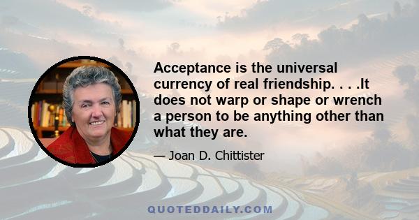 Acceptance is the universal currency of real friendship. . . .It does not warp or shape or wrench a person to be anything other than what they are.