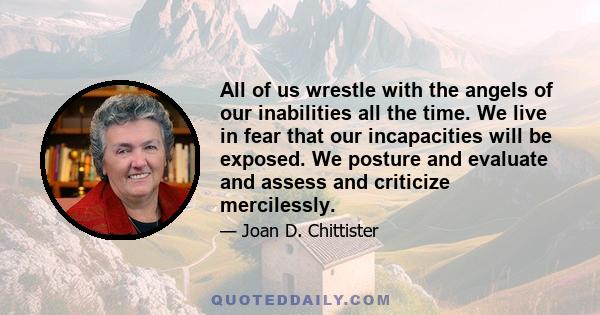 All of us wrestle with the angels of our inabilities all the time. We live in fear that our incapacities will be exposed. We posture and evaluate and assess and criticize mercilessly.