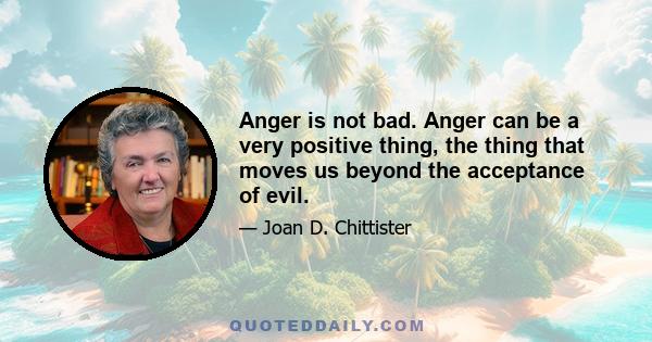 Anger is not bad. Anger can be a very positive thing, the thing that moves us beyond the acceptance of evil.