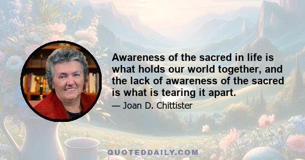 Awareness of the sacred in life is what holds our world together, and the lack of awareness of the sacred is what is tearing it apart.