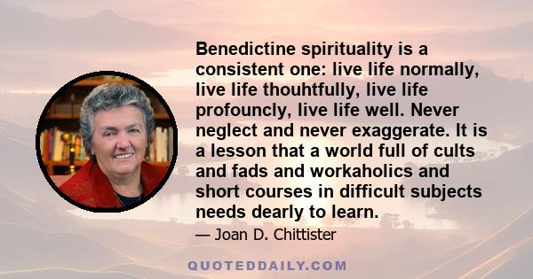 Benedictine spirituality is a consistent one: live life normally, live life thouhtfully, live life profouncly, live life well. Never neglect and never exaggerate. It is a lesson that a world full of cults and fads and