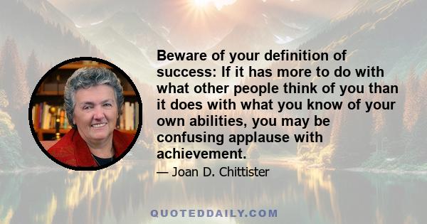 Beware of your definition of success: If it has more to do with what other people think of you than it does with what you know of your own abilities, you may be confusing applause with achievement.