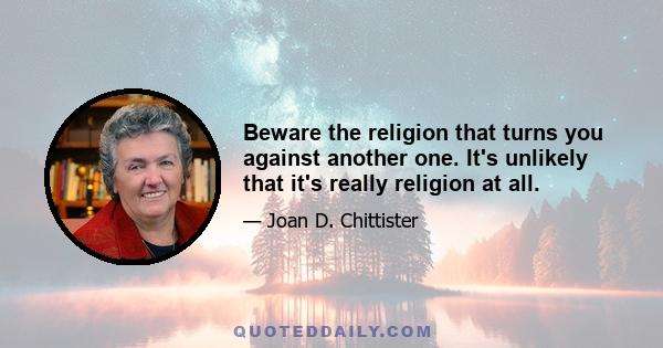 Beware the religion that turns you against another one. It's unlikely that it's really religion at all.