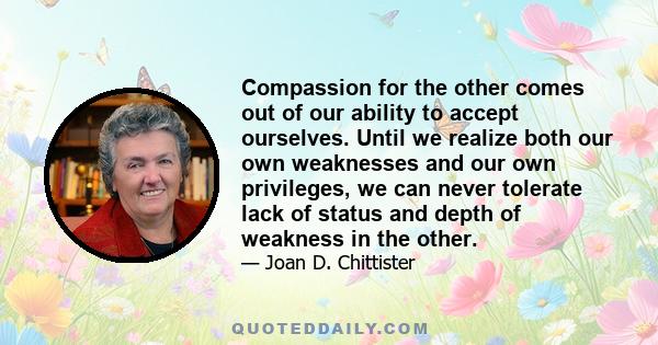 Compassion for the other comes out of our ability to accept ourselves. Until we realize both our own weaknesses and our own privileges, we can never tolerate lack of status and depth of weakness in the other.