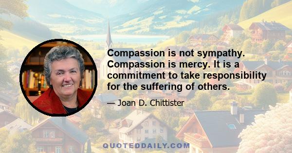 Compassion is not sympathy. Compassion is mercy. It is a commitment to take responsibility for the suffering of others.