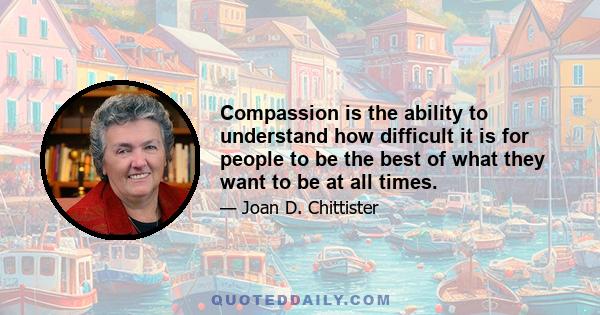 Compassion is the ability to understand how difficult it is for people to be the best of what they want to be at all times.