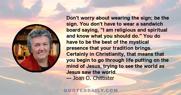 Don't worry about wearing the sign; be the sign. You don't have to wear a sandwich board saying, I am religious and spiritual and know what you should do. You do have to be the best of the mystical presence that your