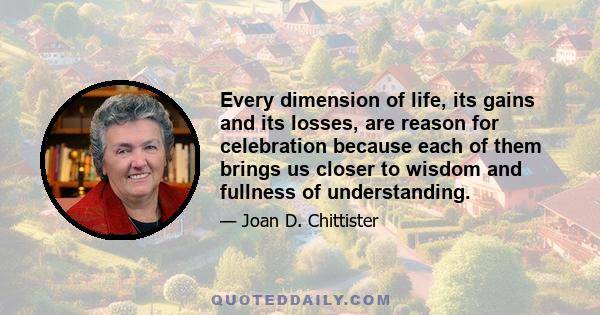 Every dimension of life, its gains and its losses, are reason for celebration because each of them brings us closer to wisdom and fullness of understanding.