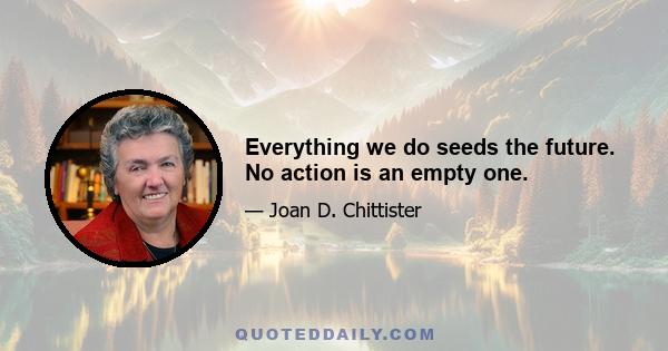 Everything we do seeds the future. No action is an empty one.