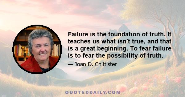 Failure is the foundation of truth. It teaches us what isn't true, and that is a great beginning. To fear failure is to fear the possibility of truth.