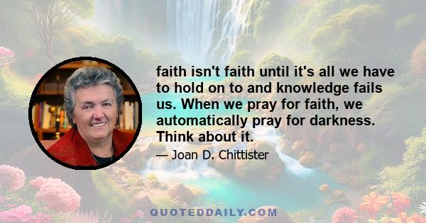 faith isn't faith until it's all we have to hold on to and knowledge fails us. When we pray for faith, we automatically pray for darkness. Think about it.