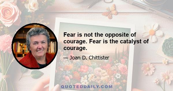 Fear is not the opposite of courage. Fear is the catalyst of courage.