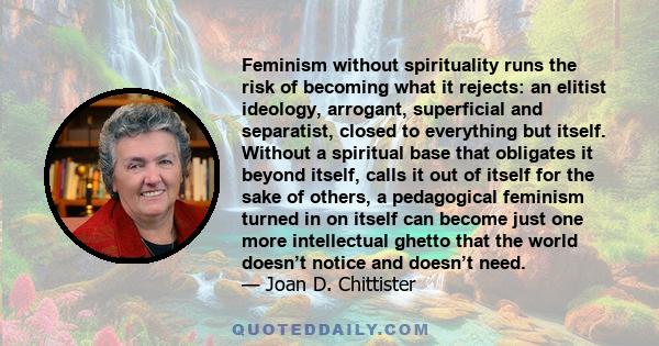 Feminism without spirituality runs the risk of becoming what it rejects: an elitist ideology, arrogant, superficial and separatist, closed to everything but itself. Without a spiritual base that obligates it beyond