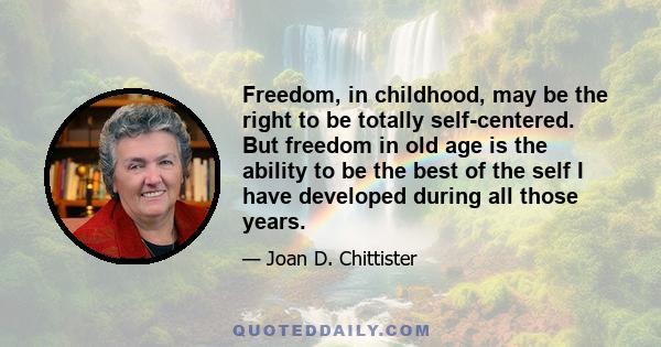 Freedom, in childhood, may be the right to be totally self-centered.  But freedom in old age is the ability to be the best of the self I have developed during all those years.