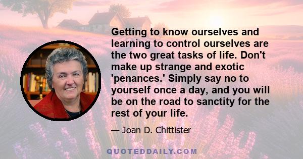 Getting to know ourselves and learning to control ourselves are the two great tasks of life. Don't make up strange and exotic 'penances.' Simply say no to yourself once a day, and you will be on the road to sanctity for 